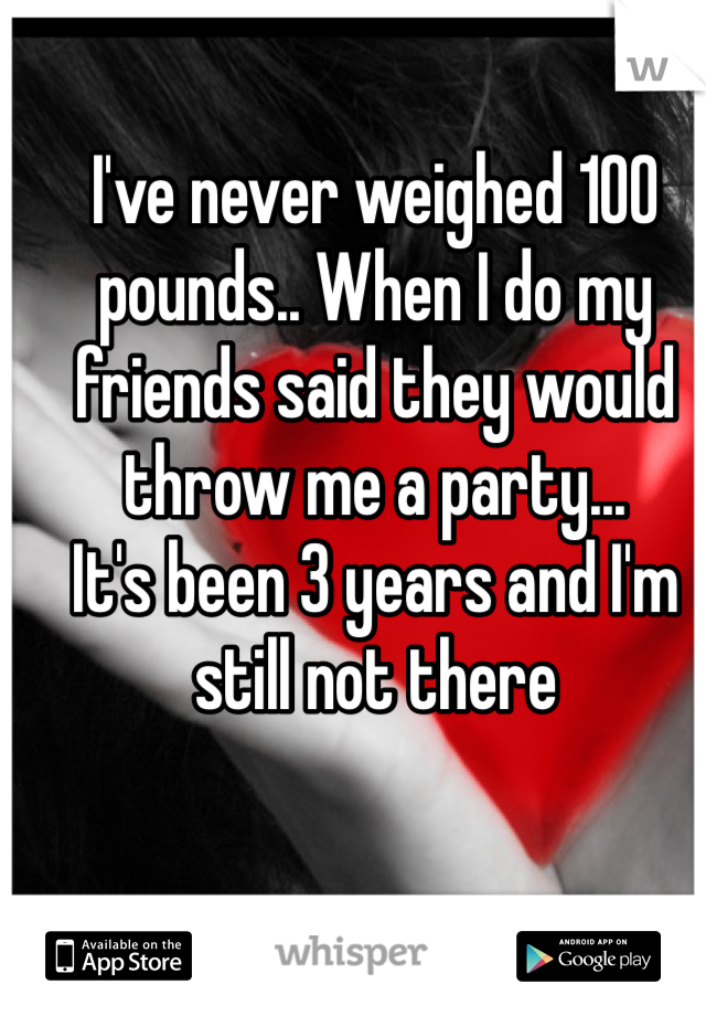 I've never weighed 100 pounds.. When I do my friends said they would throw me a party...
It's been 3 years and I'm still not there 