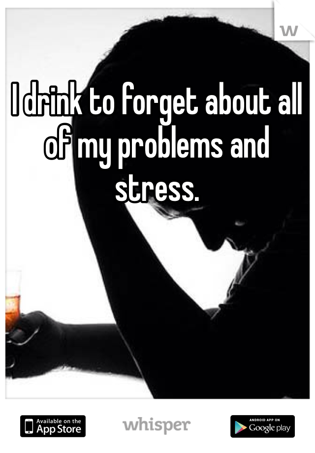 I drink to forget about all of my problems and stress.