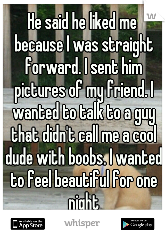 He said he liked me because I was straight forward. I sent him pictures of my friend. I wanted to talk to a guy that didn't call me a cool dude with boobs. I wanted to feel beautiful for one night