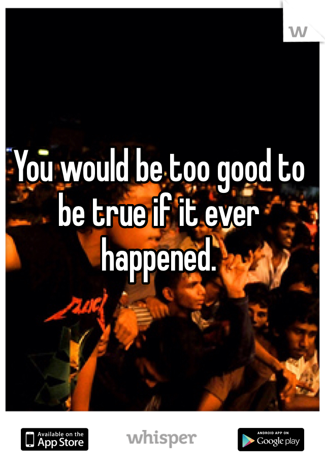 You would be too good to be true if it ever happened. 
