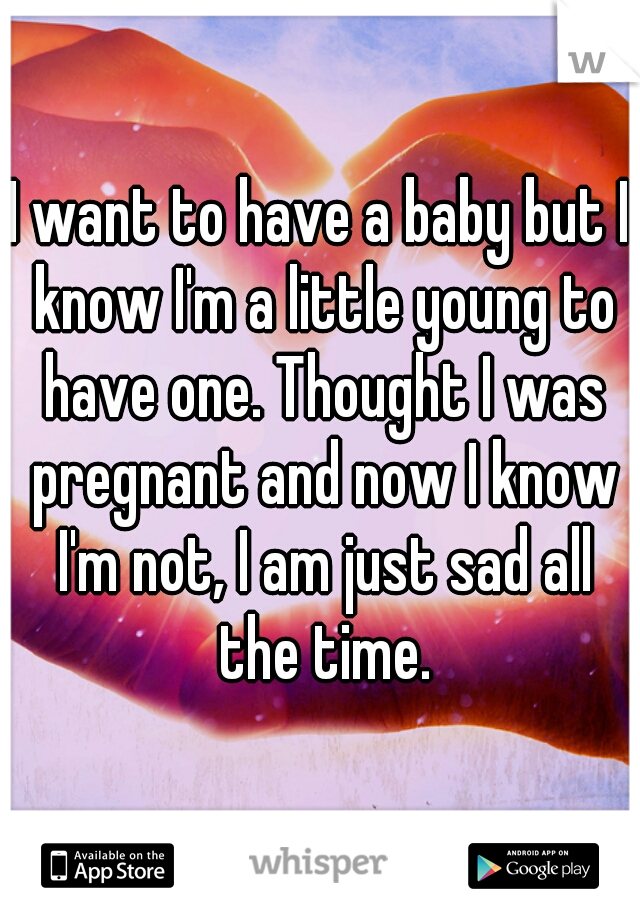 I want to have a baby but I know I'm a little young to have one. Thought I was pregnant and now I know I'm not, I am just sad all the time.