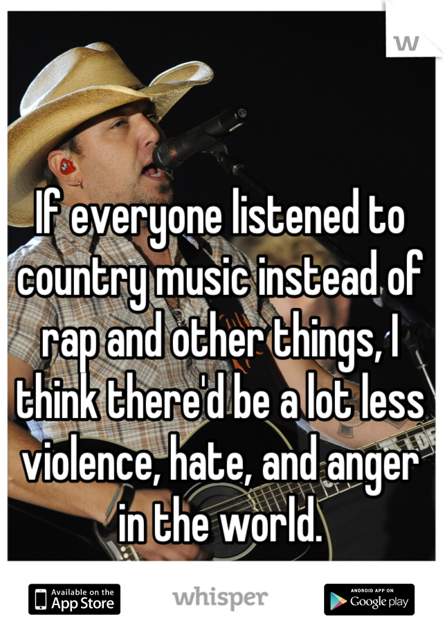 If everyone listened to country music instead of rap and other things, I think there'd be a lot less violence, hate, and anger in the world.