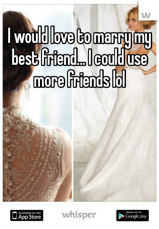 I would love to marry my best friend... I could use more friends lol