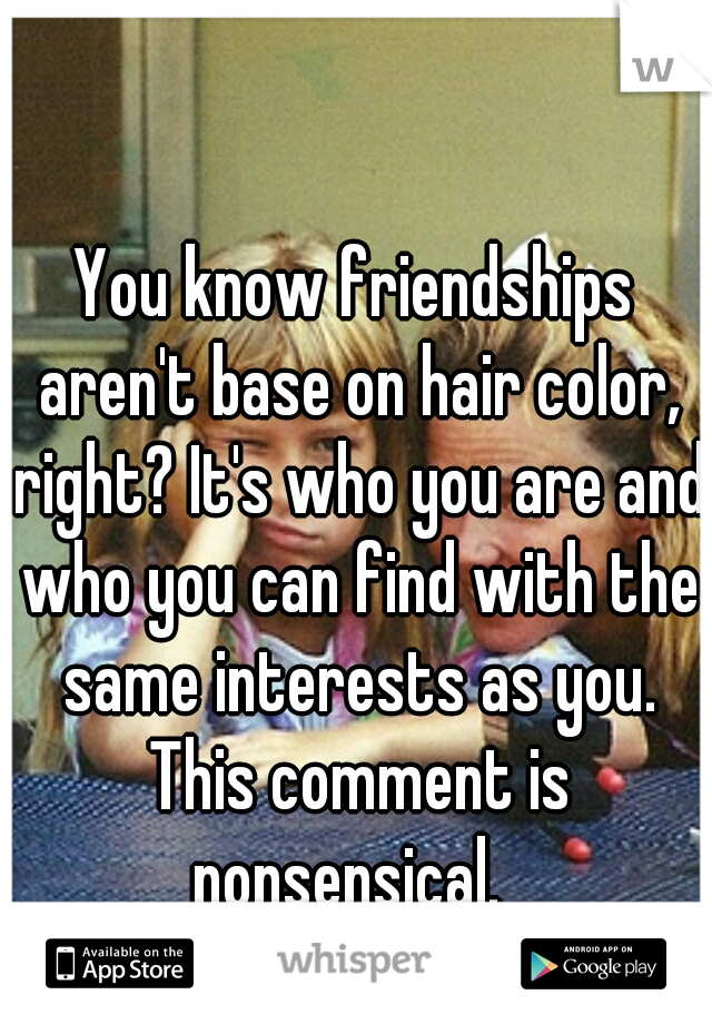 You know friendships aren't base on hair color, right? It's who you are and who you can find with the same interests as you. This comment is nonsensical.  
