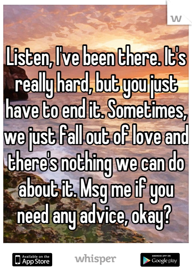 Listen, I've been there. It's really hard, but you just have to end it. Sometimes, we just fall out of love and there's nothing we can do about it. Msg me if you need any advice, okay? 