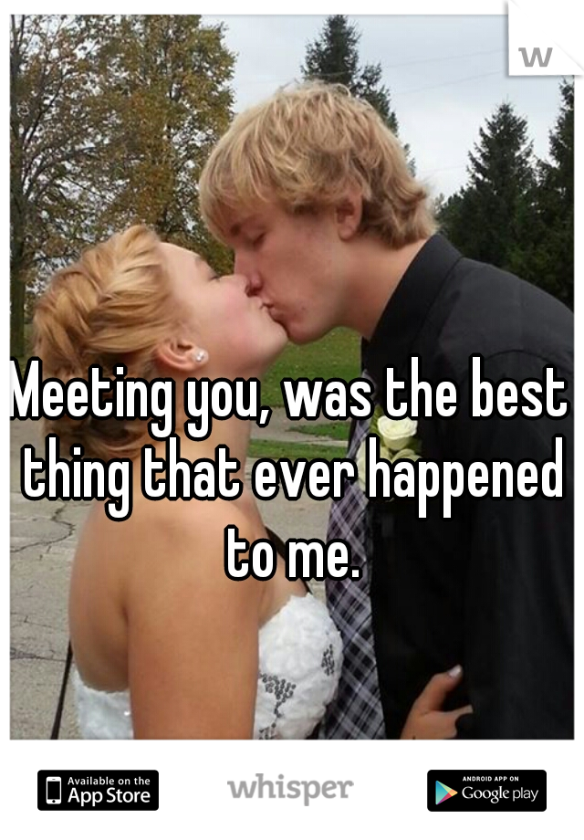 Meeting you, was the best thing that ever happened to me.