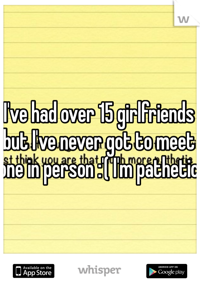 I've had over 15 girlfriends but I've never got to meet one in person :'( I'm pathetic