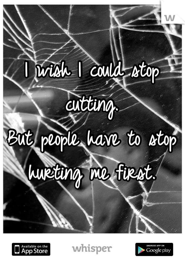 I wish I could stop cutting.
But people have to stop hurting me first.