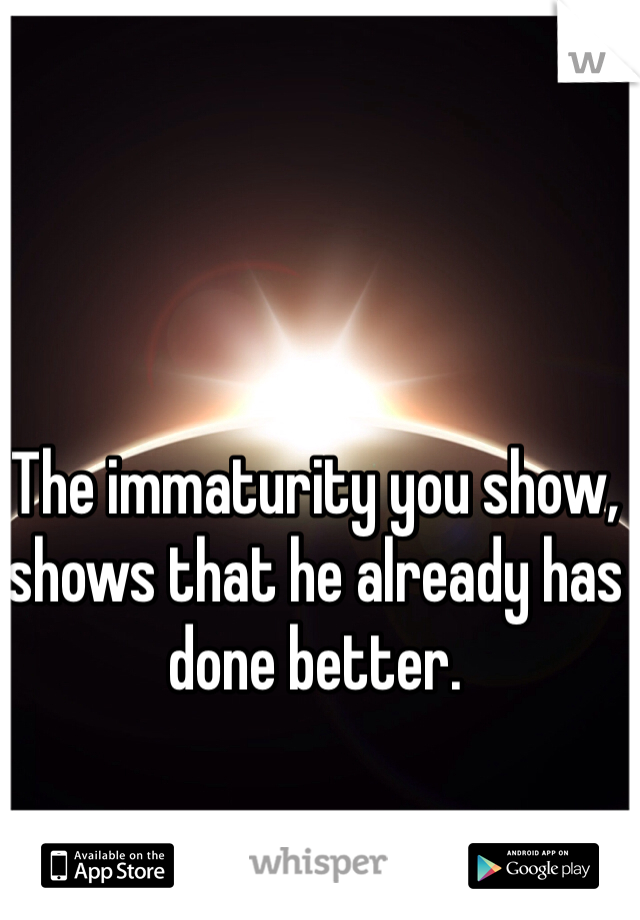 The immaturity you show, shows that he already has done better.