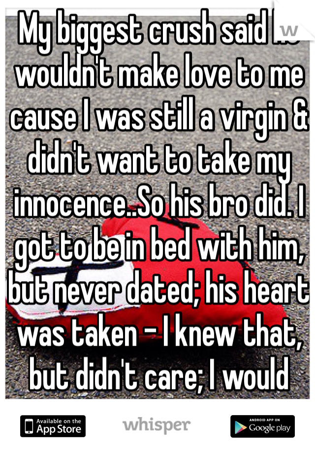 My biggest crush said he wouldn't make love to me cause I was still a virgin & didn't want to take my innocence..So his bro did. I got to be in bed with him, but never dated; his heart was taken - I knew that, but didn't care; I would have loved him better...
