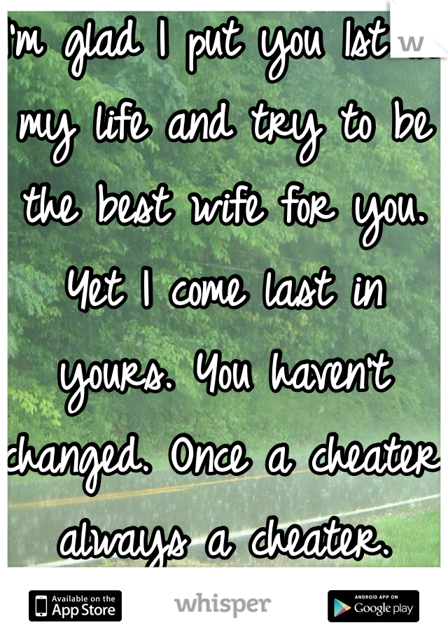 I'm glad I put you 1st in my life and try to be the best wife for you. Yet I come last in yours. You haven't changed. Once a cheater always a cheater. 