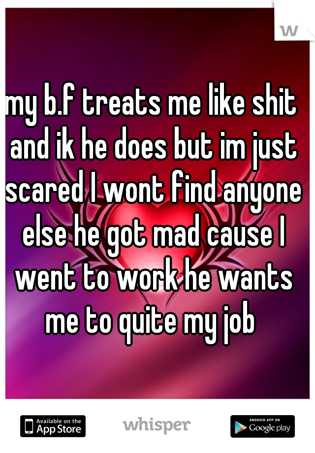 my b.f treats me like shit and ik he does but im just scared I wont find anyone else he got mad cause I went to work he wants me to quite my job 