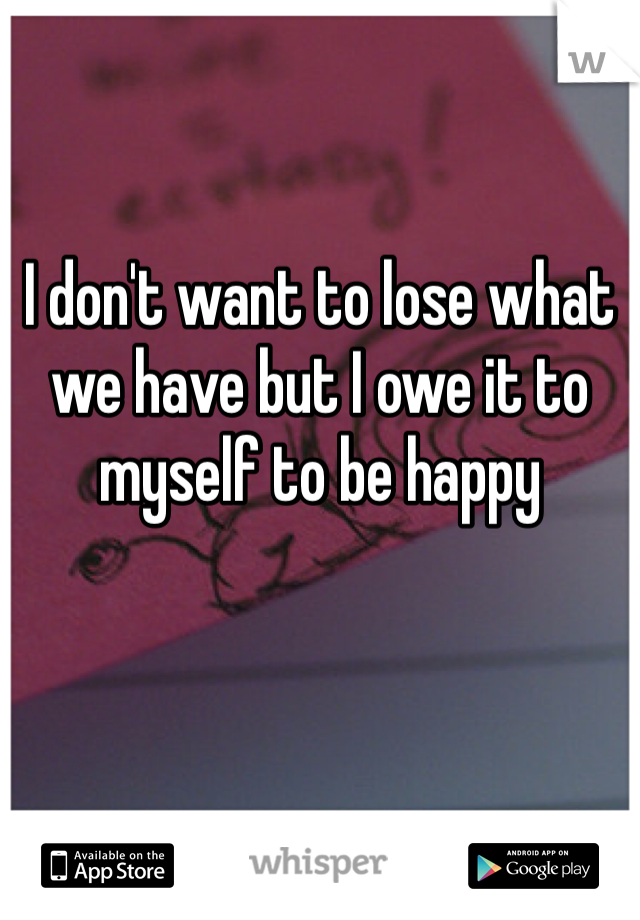 I don't want to lose what we have but I owe it to myself to be happy 