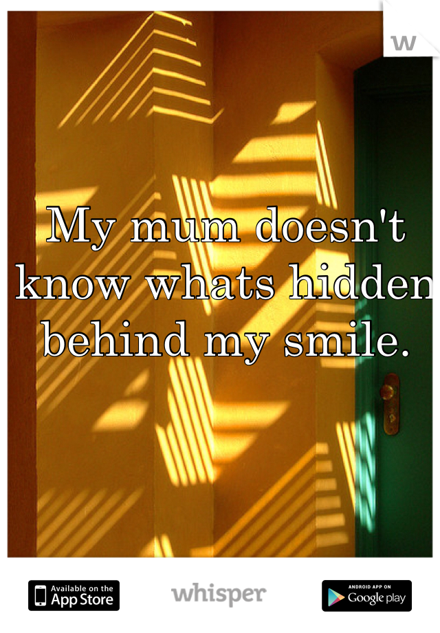 My mum doesn't know whats hidden behind my smile. 