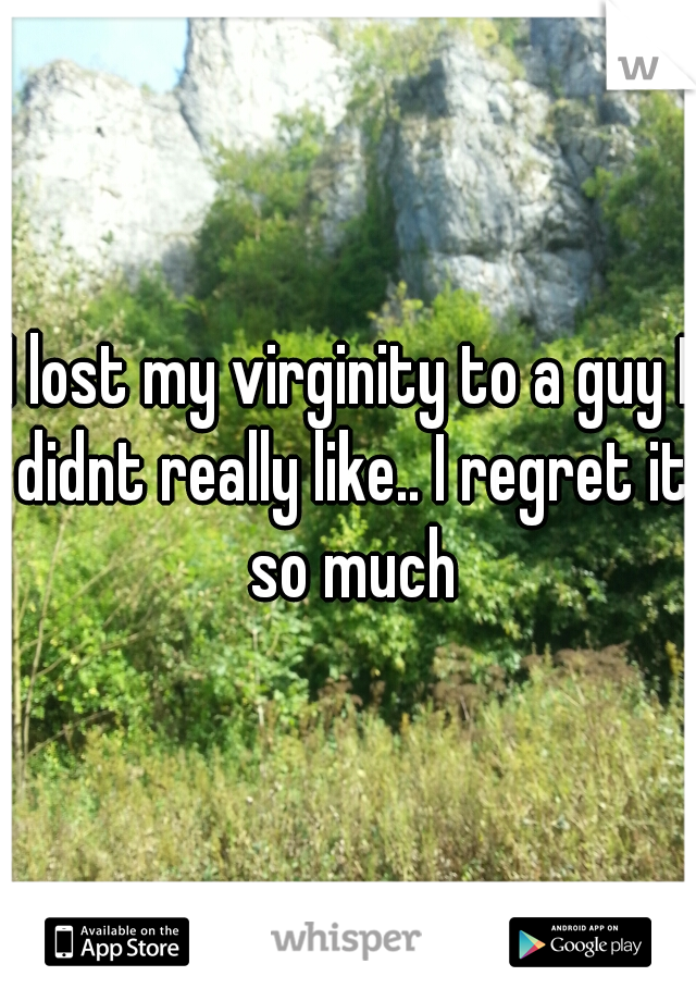 I lost my virginity to a guy I didnt really like.. I regret it so much
