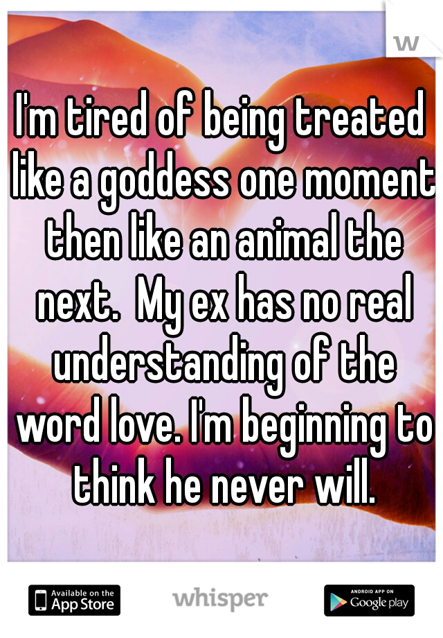I'm tired of being treated like a goddess one moment then like an animal the next.  My ex has no real understanding of the word love. I'm beginning to think he never will.