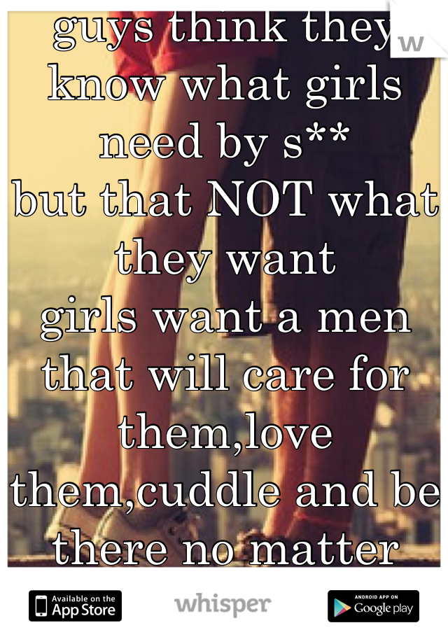guys think they know what girls need by s**
but that NOT what they want 
girls want a men that will care for them,love them,cuddle and be there no matter what