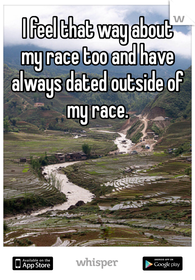 I feel that way about
my race too and have always dated outside of my race.