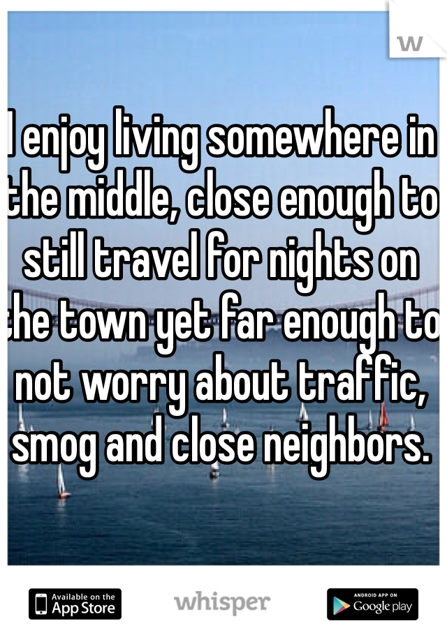 I enjoy living somewhere in the middle, close enough to still travel for nights on the town yet far enough to not worry about traffic, smog and close neighbors.