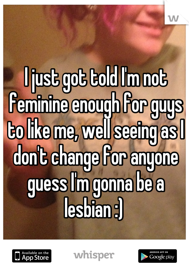I just got told I'm not feminine enough for guys to like me, well seeing as I don't change for anyone guess I'm gonna be a lesbian :) 