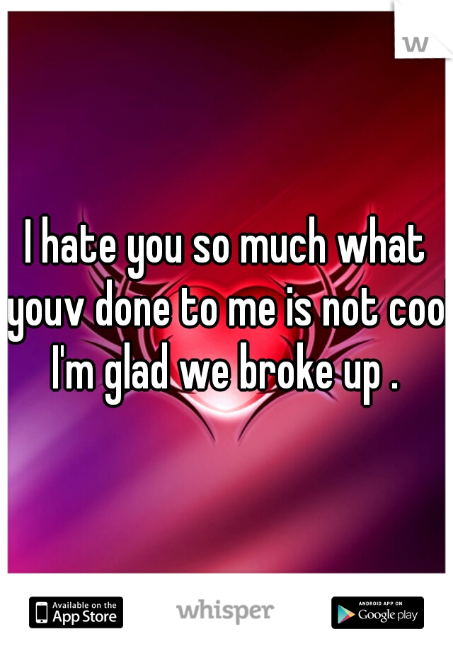 I hate you so much what youv done to me is not cool I'm glad we broke up . 