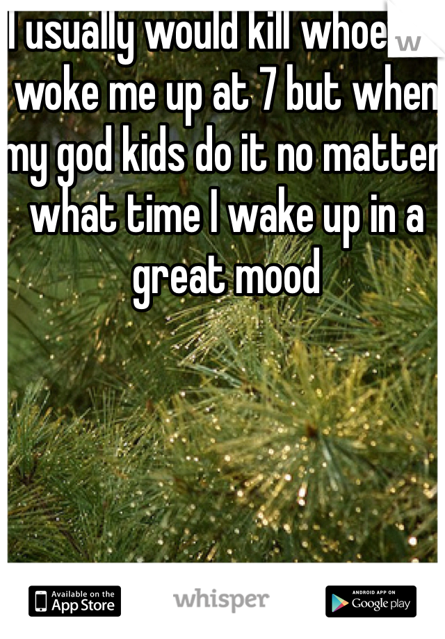 I usually would kill whoever woke me up at 7 but when my god kids do it no matter what time I wake up in a great mood 