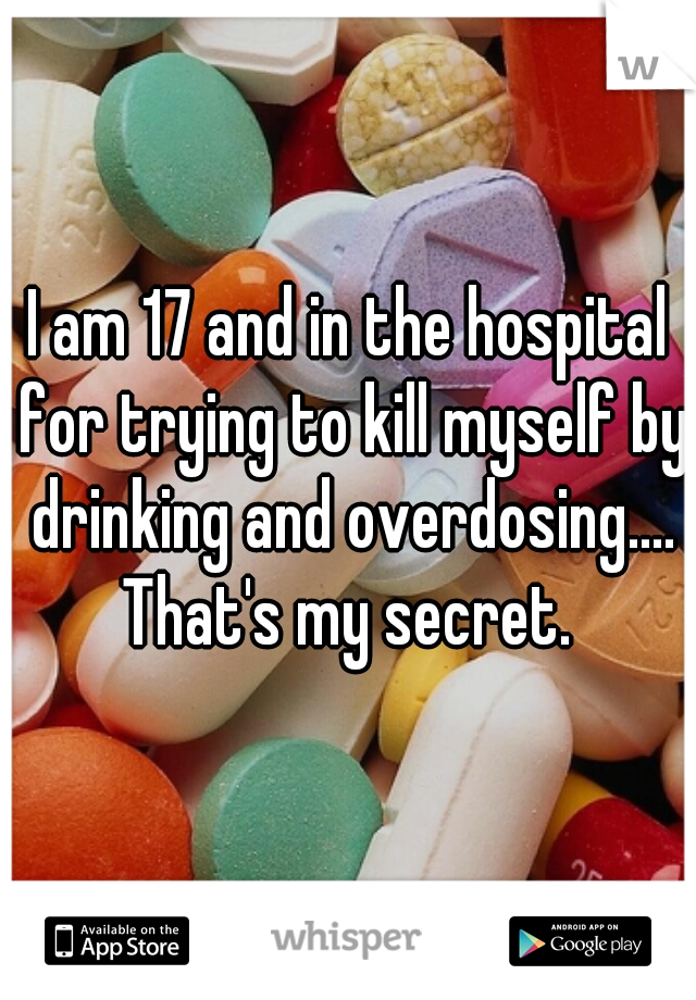 I am 17 and in the hospital for trying to kill myself by drinking and overdosing.... That's my secret. 