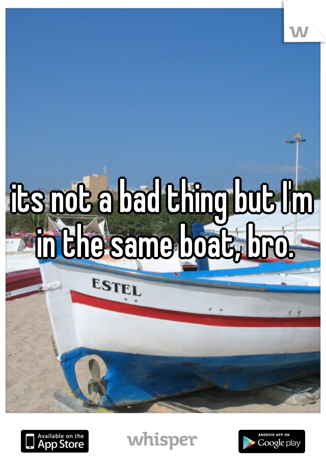 its not a bad thing but I'm in the same boat, bro.