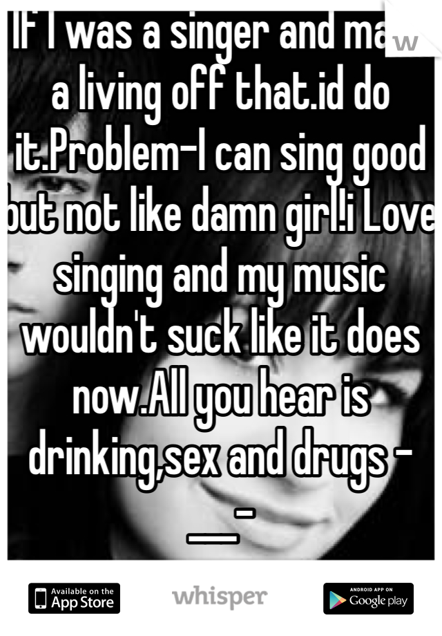 If I was a singer and made a living off that.id do it.Problem-I can sing good but not like damn girl!i Love singing and my music wouldn't suck like it does now.All you hear is drinking,sex and drugs -___-