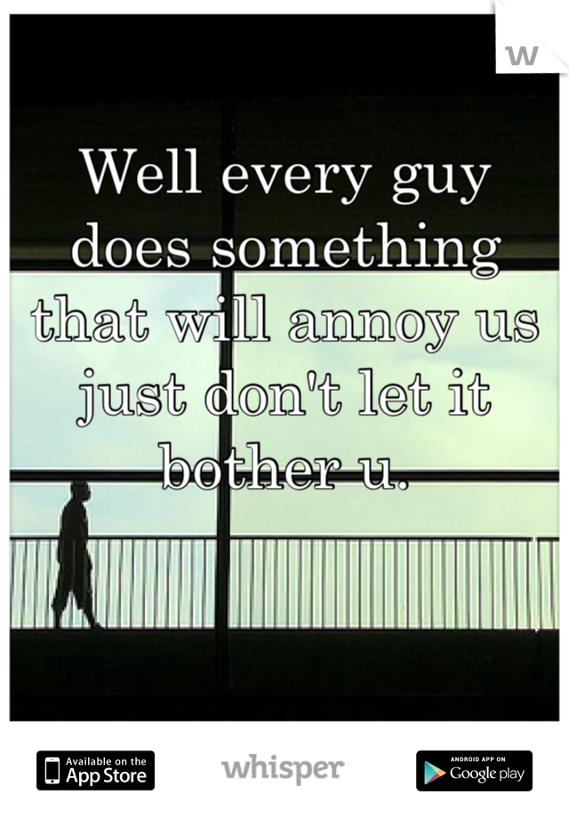 Well every guy does something that will annoy us just don't let it bother u. 