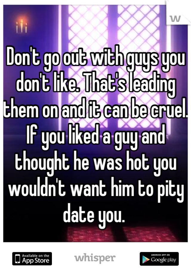 Don't go out with guys you don't like. That's leading them on and it can be cruel. 
If you liked a guy and thought he was hot you wouldn't want him to pity date you. 