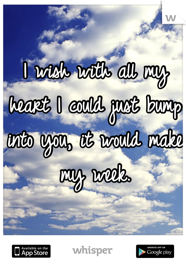 I wish with all my heart I could just bump into you, it would make my week.