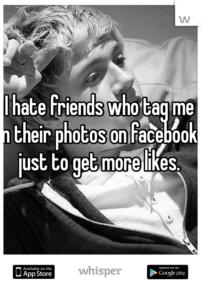 I hate friends who tag me in their photos on facebook just to get more likes.