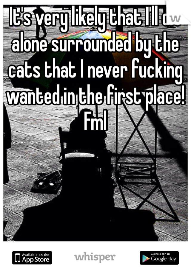 It's very likely that I'll die alone surrounded by the cats that I never fucking wanted in the first place! Fml