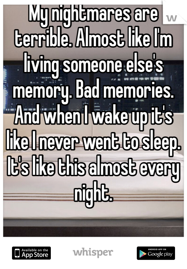 My nightmares are terrible. Almost like I'm living someone else's memory. Bad memories. And when I wake up it's like I never went to sleep. It's like this almost every night. 