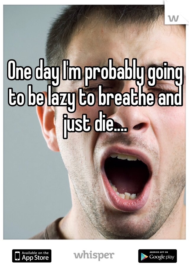 One day I'm probably going to be lazy to breathe and just die....