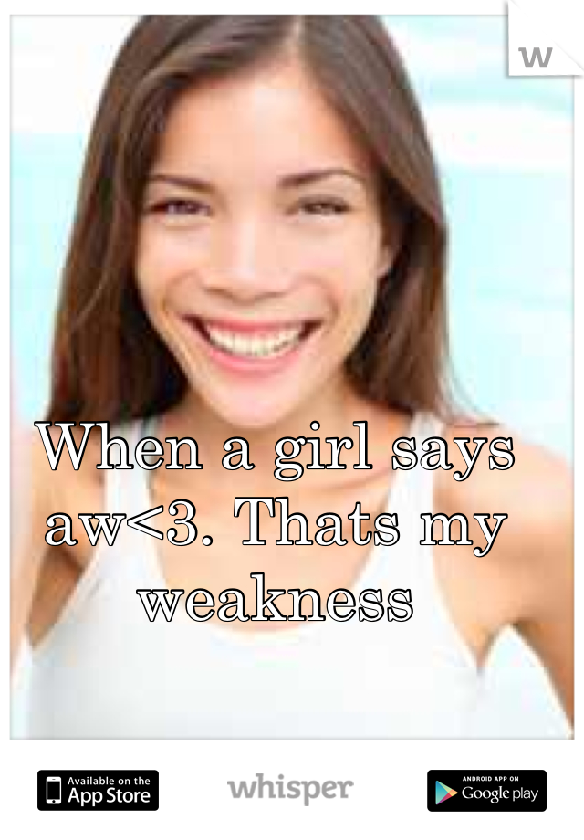 When a girl says aw<3. Thats my weakness 
