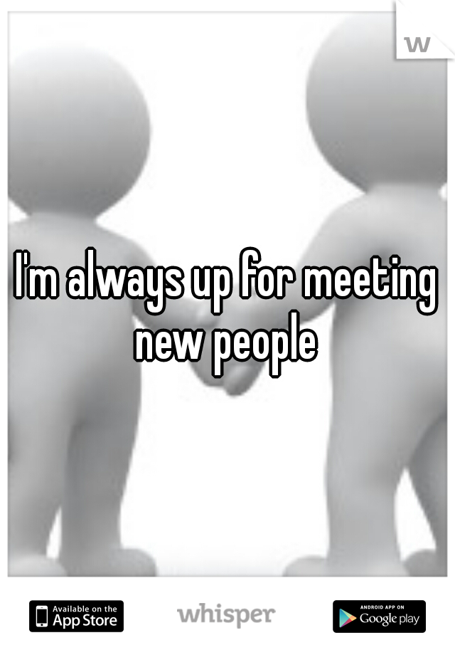 I'm always up for meeting new people 