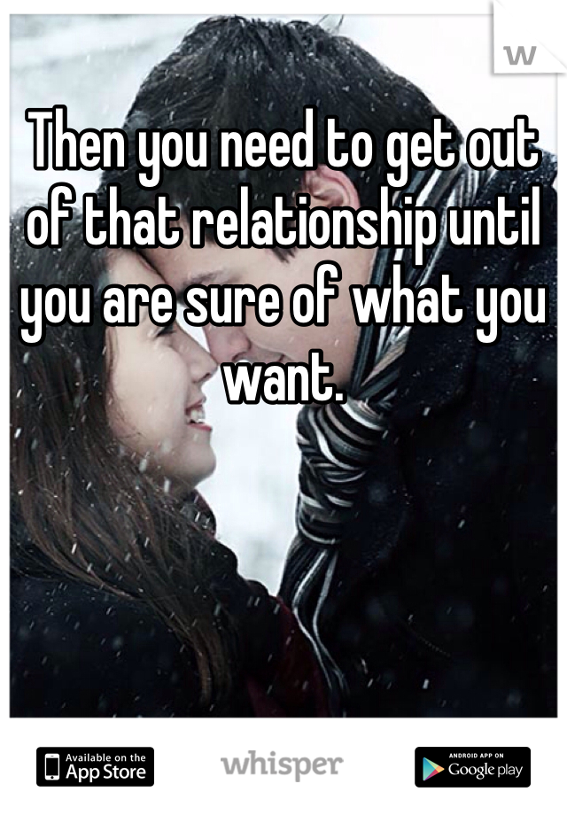 Then you need to get out of that relationship until you are sure of what you want. 