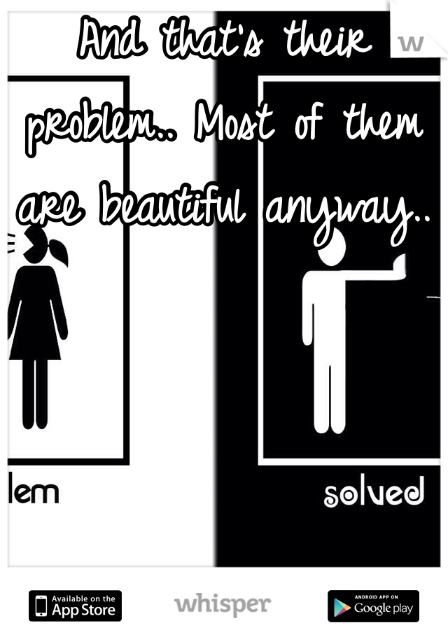 And that's their problem.. Most of them are beautiful anyway.. 