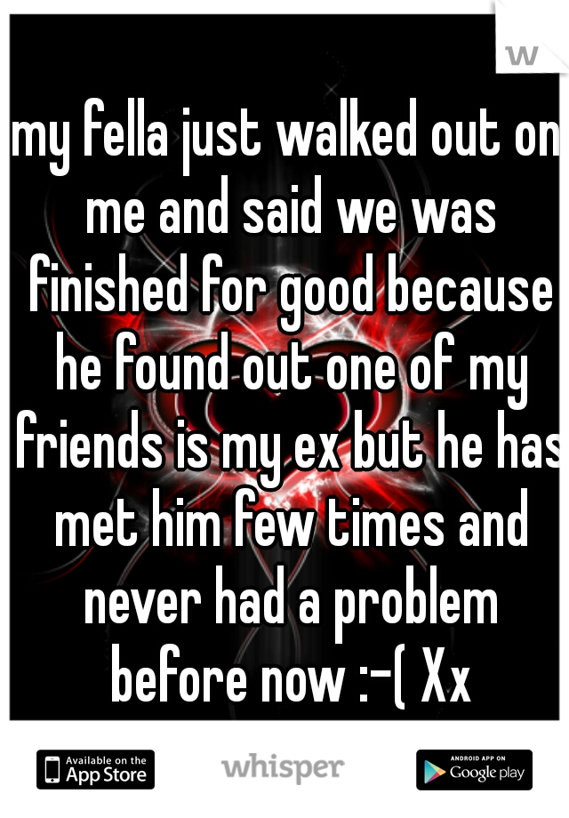 my fella just walked out on me and said we was finished for good because he found out one of my friends is my ex but he has met him few times and never had a problem before now :-( Xx