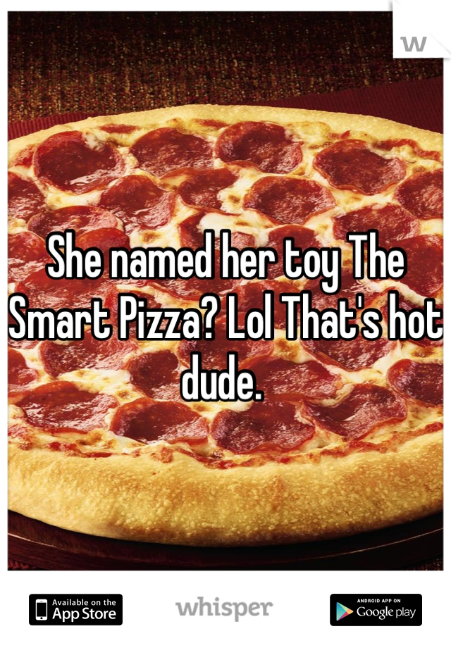 She named her toy The Smart Pizza? Lol That's hot dude. 