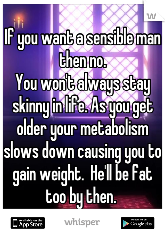 If you want a sensible man then no. 
You won't always stay skinny in life. As you get older your metabolism slows down causing you to gain weight.  He'll be fat too by then. 