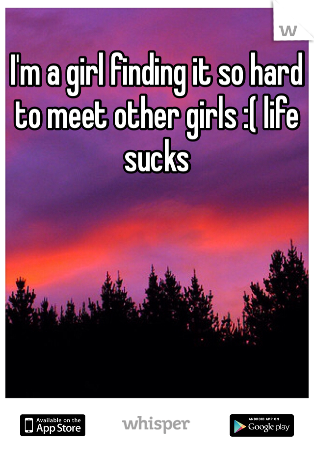 I'm a girl finding it so hard to meet other girls :( life sucks