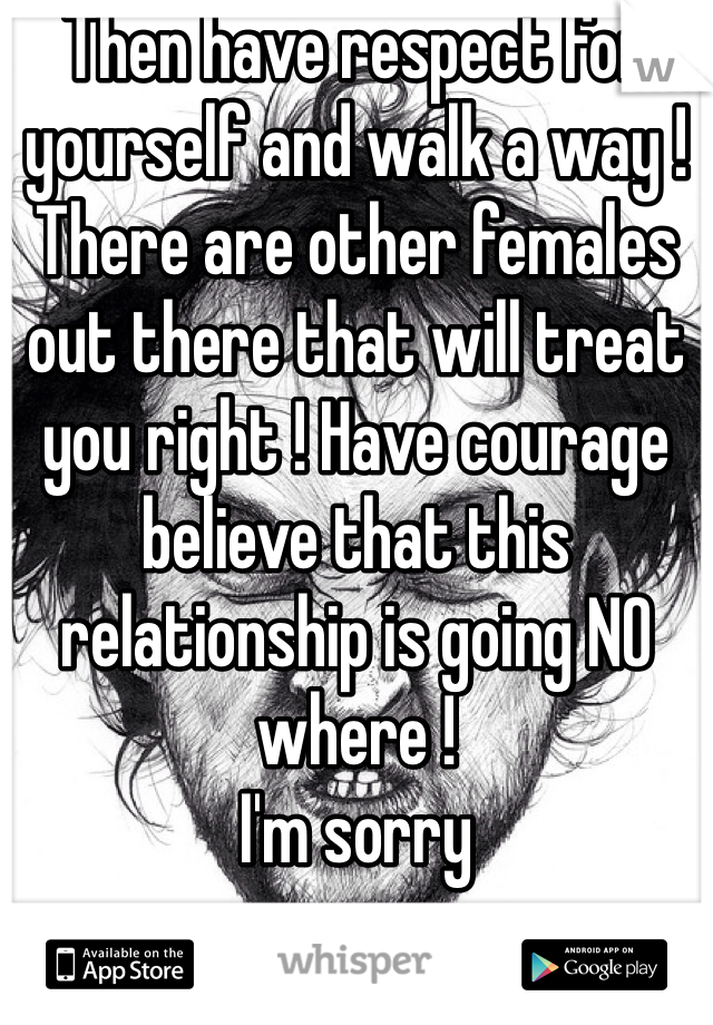 Then have respect for yourself and walk a way ! There are other females out there that will treat you right ! Have courage believe that this relationship is going NO where !
I'm sorry