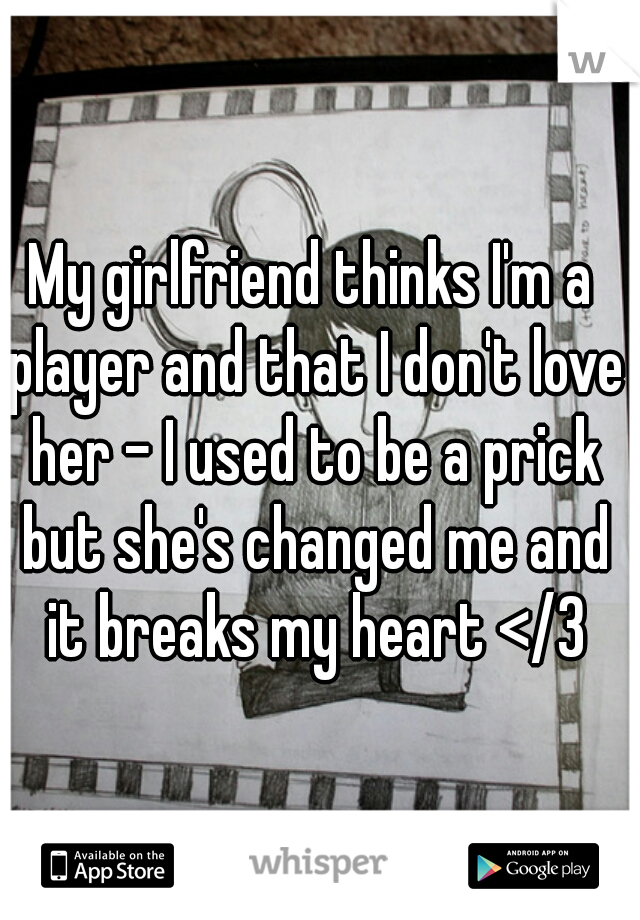 My girlfriend thinks I'm a player and that I don't love her - I used to be a prick but she's changed me and it breaks my heart </3