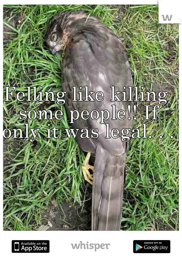 Felling like killing some people!! If only it was legal. . .