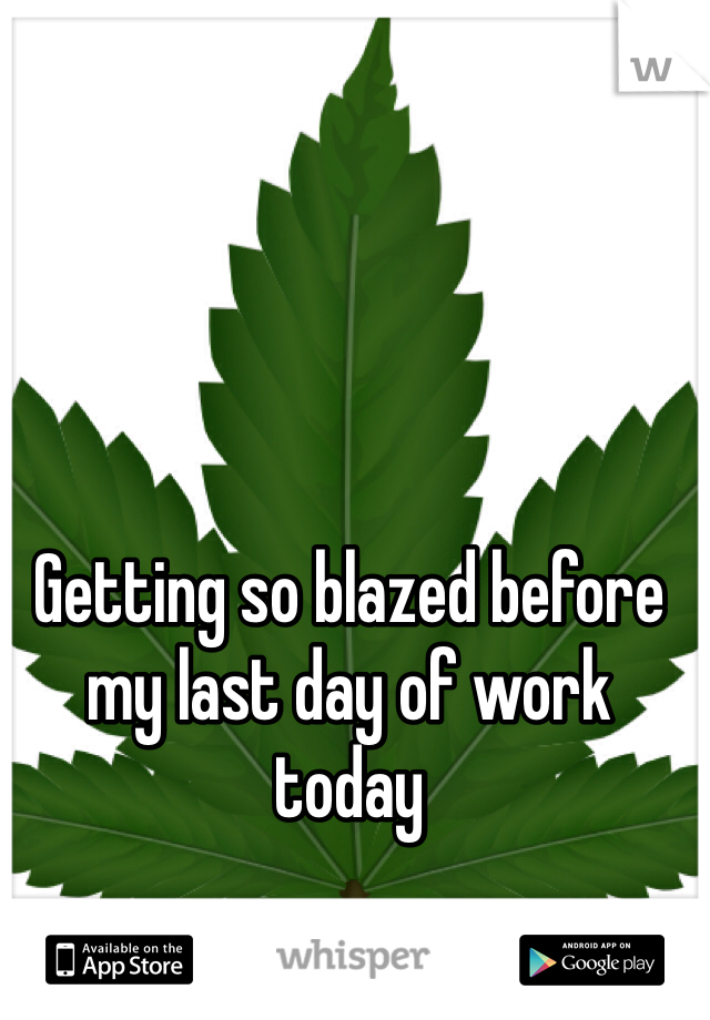 Getting so blazed before my last day of work today