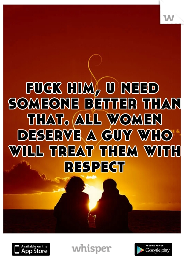 fuck him, u need someone better than that. all women deserve a guy who will treat them with respect