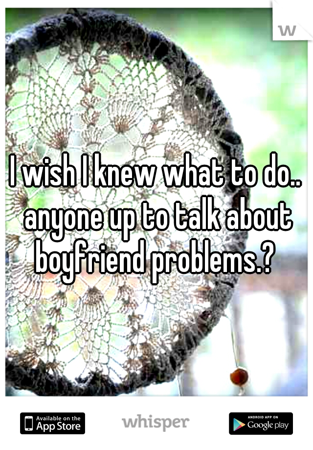 I wish I knew what to do.. anyone up to talk about boyfriend problems.? 